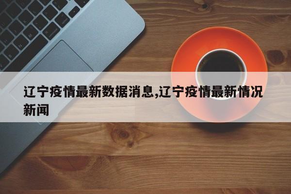 辽宁疫情最新数据消息,辽宁疫情最新情况 新闻