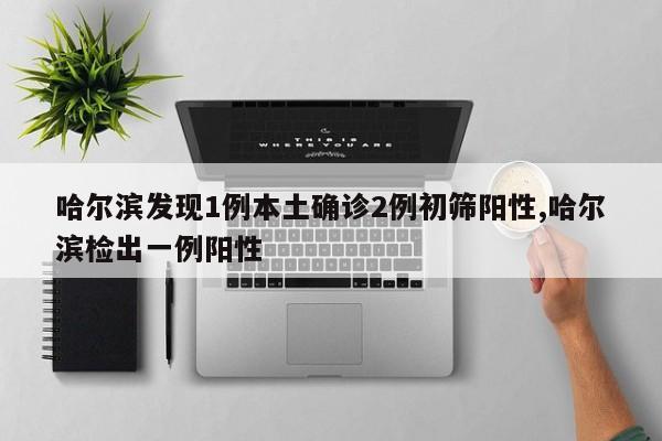 哈尔滨发现1例本土确诊2例初筛阳性,哈尔滨检出一例阳性