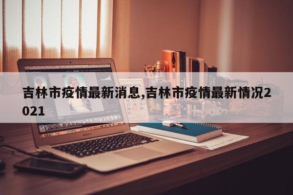 吉林市疫情最新消息,吉林市疫情最新情况2021