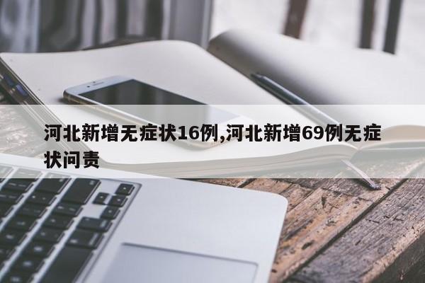 河北新增无症状16例,河北新增69例无症状问责