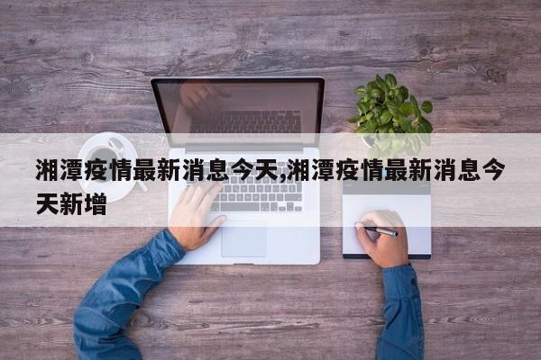 湘潭疫情最新消息今天,湘潭疫情最新消息今天新增