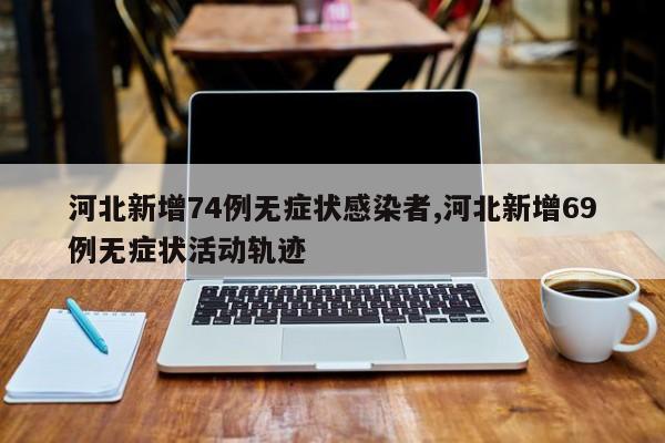 河北新增74例无症状感染者,河北新增69例无症状活动轨迹