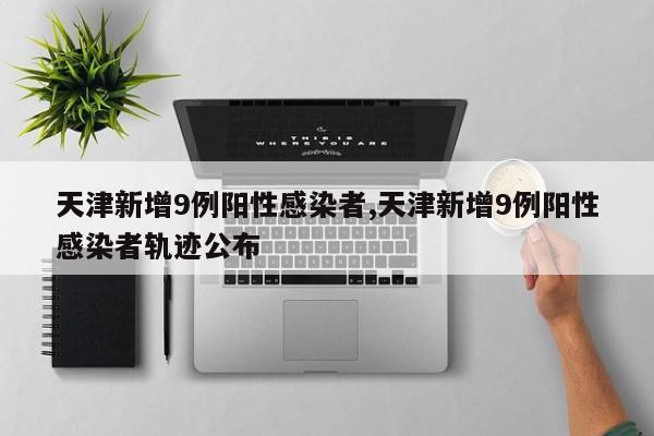 天津新增9例阳性感染者,天津新增9例阳性感染者轨迹公布
