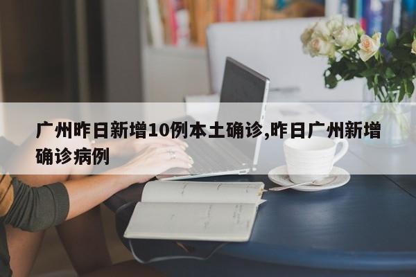 广州昨日新增10例本土确诊,昨日广州新增确诊病例