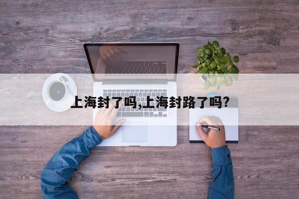 上海封了吗,上海封路了吗?