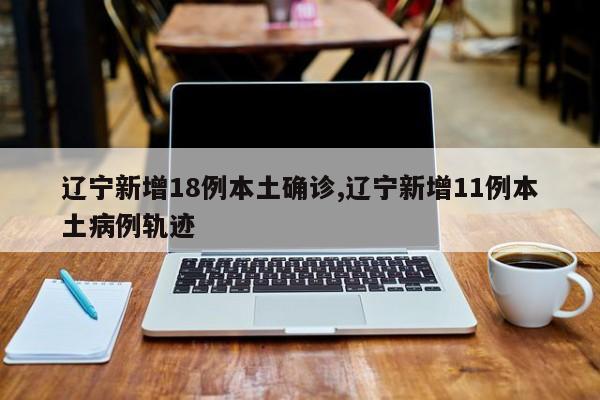 辽宁新增18例本土确诊,辽宁新增11例本土病例轨迹